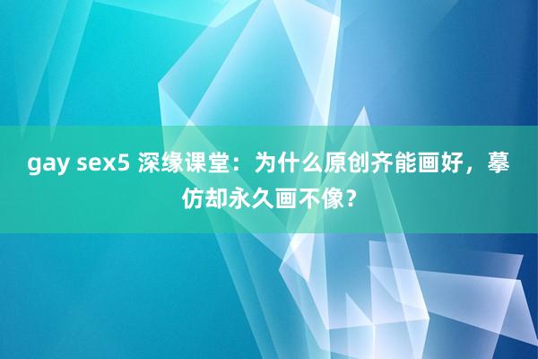 gay sex5 深缘课堂：为什么原创齐能画好，摹仿却永久画不像？