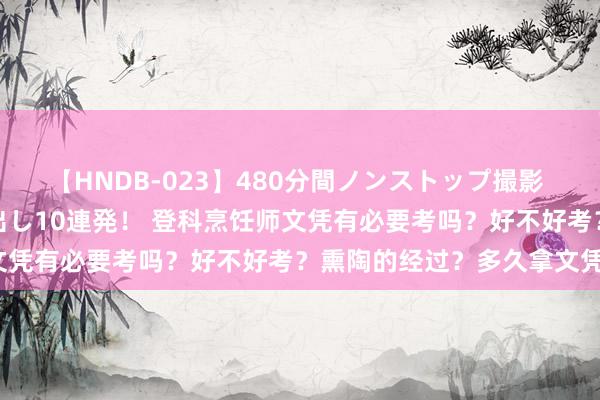 【HNDB-023】480分間ノンストップ撮影 ノーカット編集で本物中出し10連発！ 登科烹饪师文凭有必要考吗？好不好考？熏陶的经过？多久拿文凭？