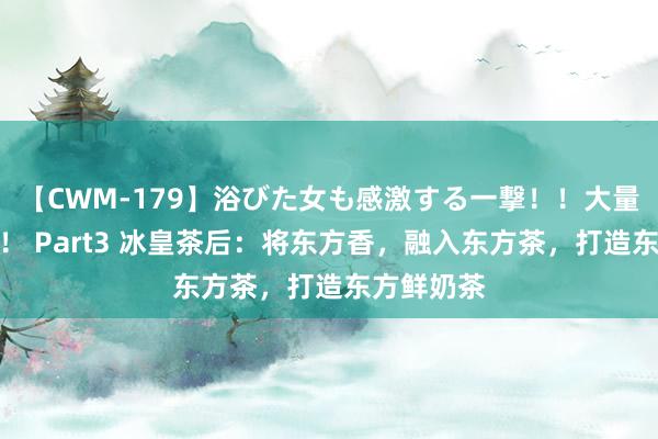 【CWM-179】浴びた女も感激する一撃！！大量顔射！！！ Part3 冰皇茶后：将东方香，融入东方茶，<a href=