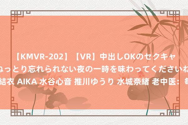 【KMVR-202】【VR】中出しOKのセクキャバにようこそ◆～濃密ねっとり忘れられない夜の一時を味わってくださいね◆～ 波多野結衣 AIKA 水谷心音 推川ゆうり 水城奈緒 老中医：每天一杯黄芪水，瘦成”皮包骨头“！