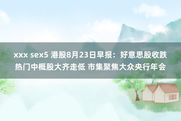 xxx sex5 港股8月23日早报：好意思股收跌热门中概股大齐走低 市集聚焦大众央行年会