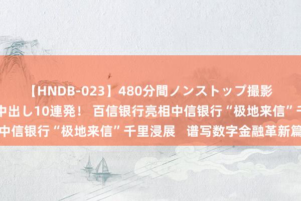 【HNDB-023】480分間ノンストップ撮影 ノーカット編集で本物中出し10連発！ 百信银行亮相中信银行“极地来信”千里浸展   谱写数字金融革新篇章