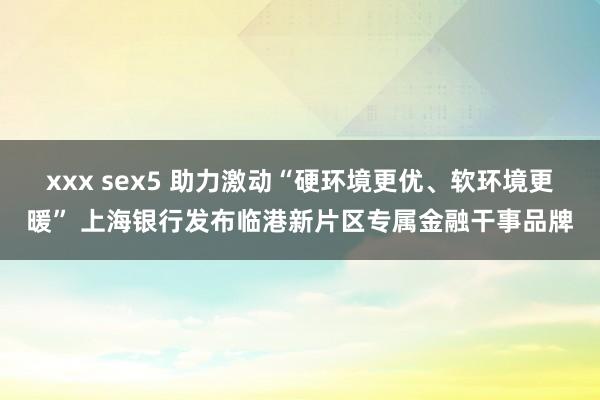 xxx sex5 助力激动“硬环境更优、软环境更暖” 上海银行发布临港新片区专属金融干事品牌