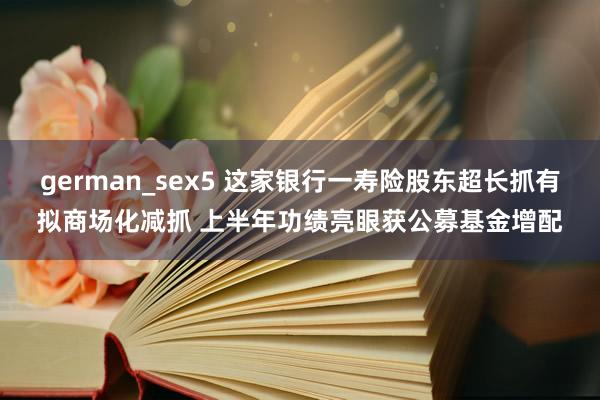 german_sex5 这家银行一寿险股东超长抓有拟商场化减抓 上半年功绩亮眼获公募基金增配