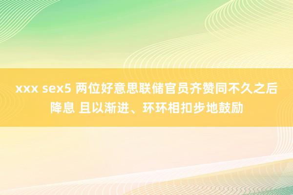 xxx sex5 两位好意思联储官员齐赞同不久之后降息 且以渐进、环环相扣步地鼓励