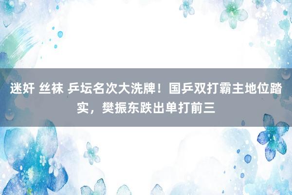 迷奸 丝袜 乒坛名次大洗牌！国乒双打霸主地位踏实，樊振东跌出单打前三