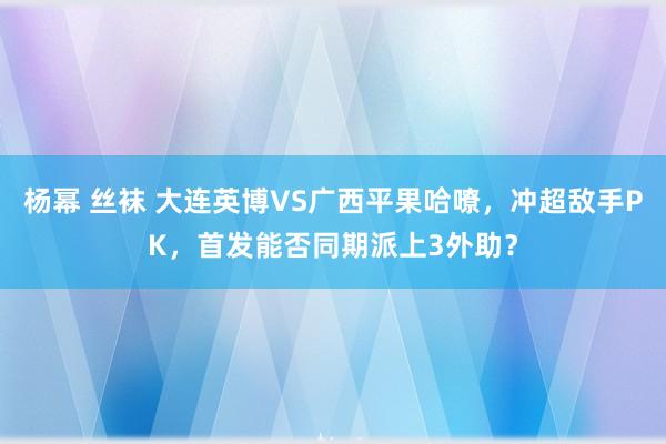 杨幂 丝袜 大连英博VS广西平果哈嘹，冲超敌手PK，首发能否同期派上3外助？