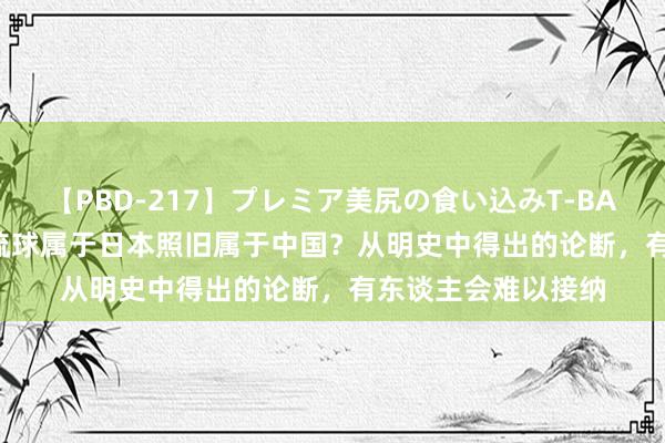 【PBD-217】プレミア美尻の食い込みT-BACK！8時間BEST 琉球属于日本照旧属于中国？从明史中得出的论断，有东谈主会难以接纳