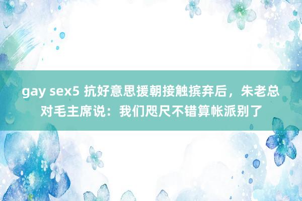 gay sex5 抗好意思援朝接触摈弃后，朱老总对毛主席说：我们咫尺不错算帐派别了