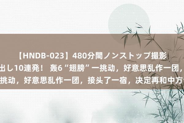 【HNDB-023】480分間ノンストップ撮影 ノーカット編集で本物中出し10連発！ 轰6“翅膀”一挑动，好意思乱作一团，接头了一宿，决定再和中方谈谈