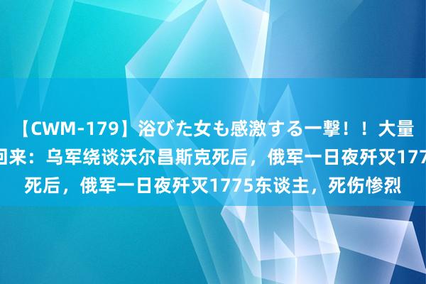 【CWM-179】浴びた女も感激する一撃！！大量顔射！！！ Part3 回来：乌军绕谈沃尔昌斯克死后，俄军一日夜歼灭1775东谈主，死伤惨烈