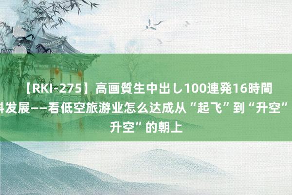 【RKI-275】高画質生中出し100連発16時間 高质料发展——看低空旅游业怎么达成从“起飞”到“升空”的朝上