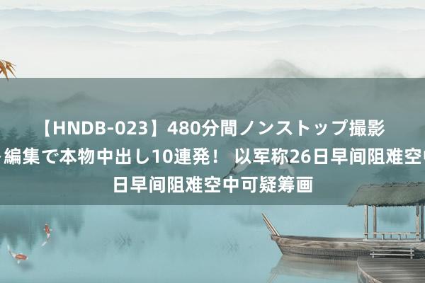 【HNDB-023】480分間ノンストップ撮影 ノーカット編集で本物中出し10連発！ 以军称26日早间阻难空中可疑筹画