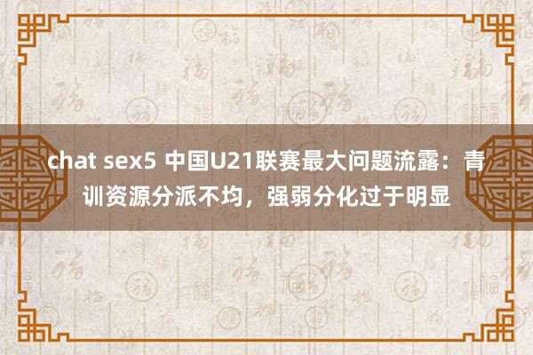 chat sex5 中国U21联赛最大问题流露：青训资源分派不均，强弱分化过于明显