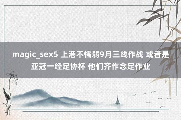 magic_sex5 上港不懦弱9月三线作战 或者是亚冠一经足协杯 他们齐作念足作业