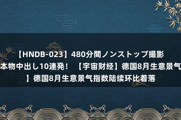 【HNDB-023】480分間ノンストップ撮影 ノーカット編集で本物中出し10連発！ 【宇宙财经】德国8月生意景气指数陆续环比着落