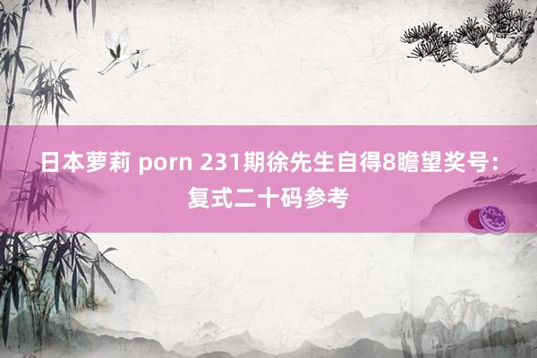 日本萝莉 porn 231期徐先生自得8瞻望奖号：复式二十码参考