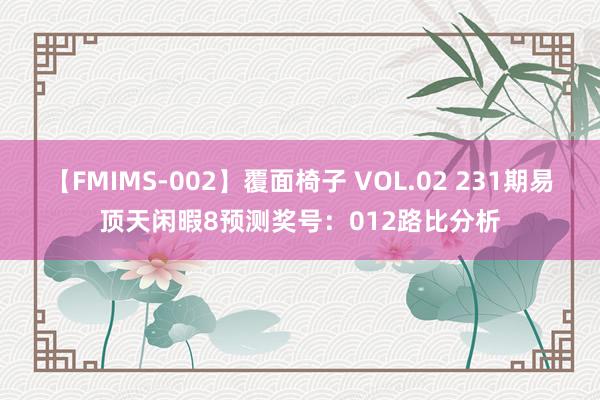 【FMIMS-002】覆面椅子 VOL.02 231期易顶天闲暇8预测奖号：012路比分析