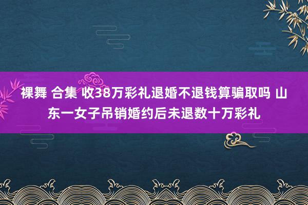 裸舞 合集 收38万彩礼退婚不退钱算骗取吗 山东一女子吊销婚约后未退数十万彩礼