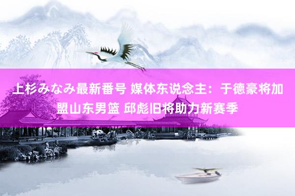 上杉みなみ最新番号 媒体东说念主：于德豪将加盟山东男篮 邱彪旧将助力新赛季