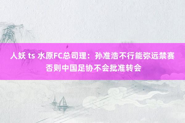 人妖 ts 水原FC总司理：孙准浩不行能弥远禁赛 否则中国足协不会批准转会