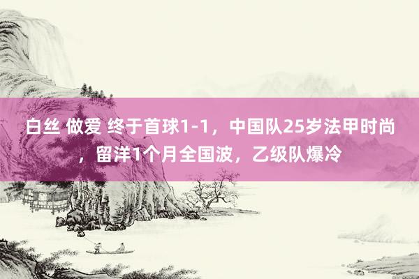 白丝 做爱 终于首球1-1，中国队25岁法甲时尚，留洋1个月全国波，乙级队爆冷