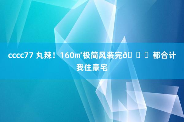 cccc77 丸辣！160㎡极简风装完?都合计我住豪宅