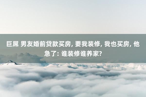 巨屌 男友婚前贷款买房， 要我装修， 我也买房， 他急了: 谁装修谁养家?