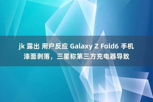 jk 露出 用户反应 Galaxy Z Fold6 手机漆面剥落，三星称第三方充电器导致