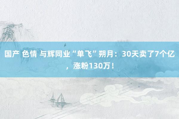 国产 色情 与辉同业“单飞”朔月：30天卖了7个亿，涨粉130万！