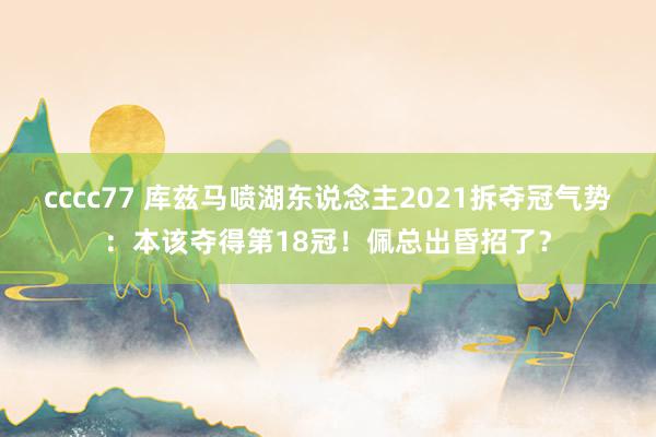 cccc77 库兹马喷湖东说念主2021拆夺冠气势：本该夺得第18冠！佩总出昏招了？