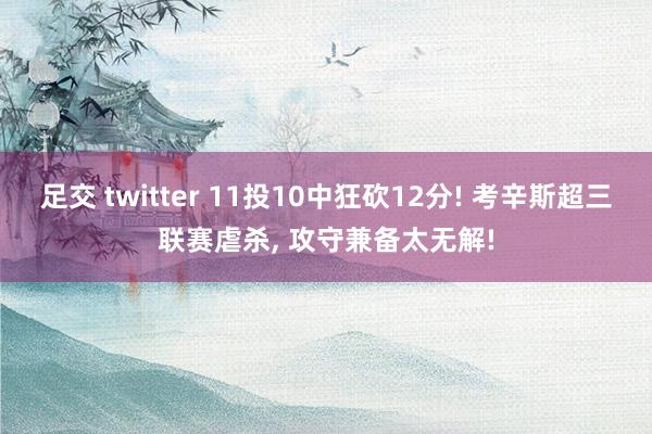 足交 twitter 11投10中狂砍12分! 考辛斯超三联赛虐杀， 攻守兼备太无解!