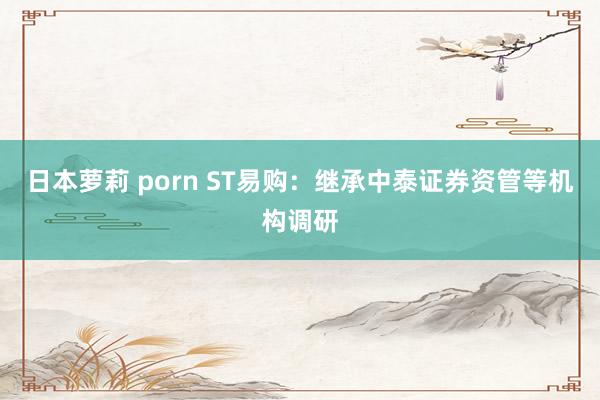 日本萝莉 porn ST易购：继承中泰证券资管等机构调研