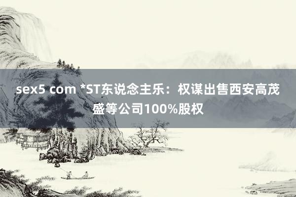 sex5 com *ST东说念主乐：权谋出售西安高茂盛等公司100%股权