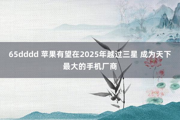 65dddd 苹果有望在2025年越过三星 成为天下最大的手机厂商