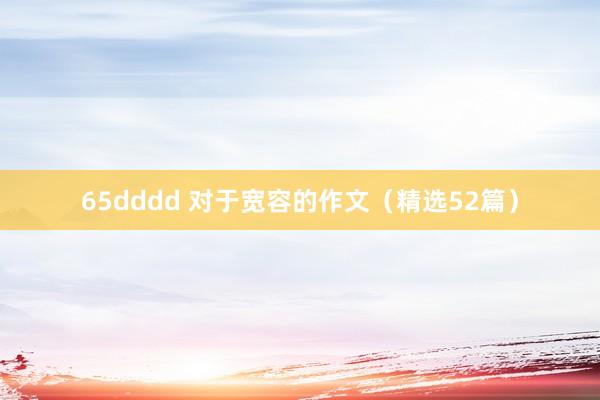 65dddd 对于宽容的作文（精选52篇）