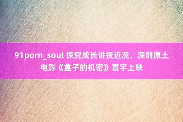 91porn_soul 探究成长讲授近况，深圳原土电影《盒子的机密》寰宇上映