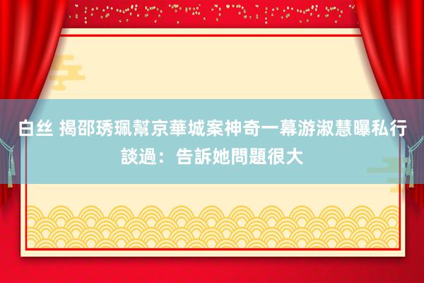 白丝 揭邵琇珮幫京華城案神奇一幕　游淑慧曝私行談過：告訴她問題很大