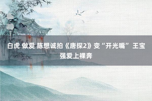 白虎 做爱 陈想诚拍《唐探2》变“开光嘴” 王宝强爱上裸奔