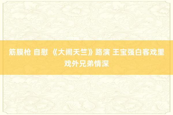 筋膜枪 自慰 《大闹天竺》路演 王宝强白客戏里戏外兄弟情深