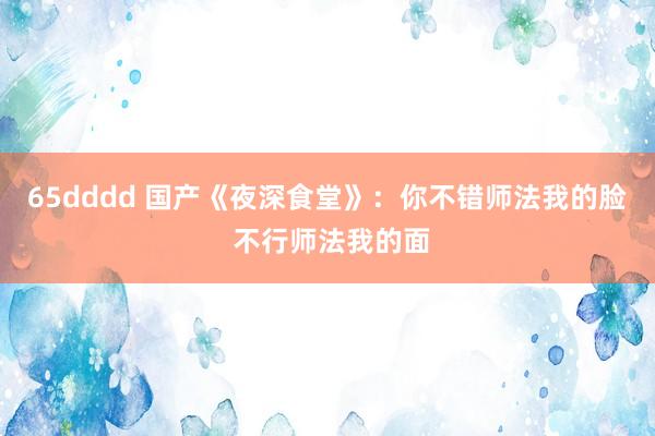 65dddd 国产《夜深食堂》：你不错师法我的脸 不行师法我的面