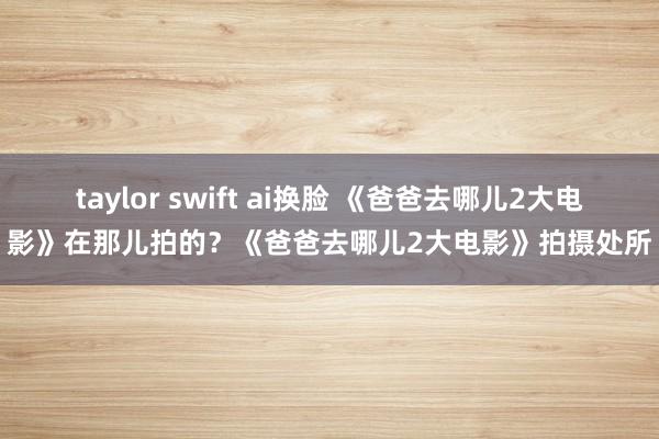 taylor swift ai换脸 《爸爸去哪儿2大电影》在那儿拍的？《爸爸去哪儿2大电影》拍摄处所