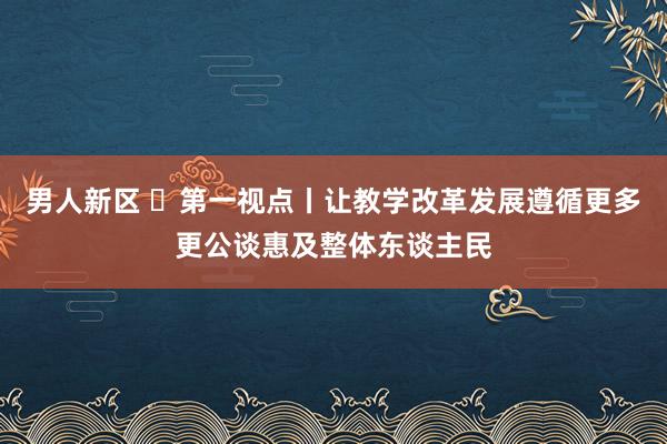 男人新区 ​第一视点丨让教学改革发展遵循更多更公谈惠及整体东谈主民