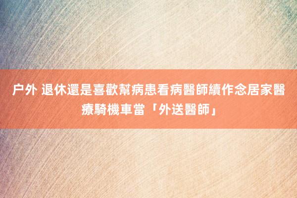 户外 退休還是喜歡幫病患看病　醫師續作念居家醫療騎機車當「外送醫師」