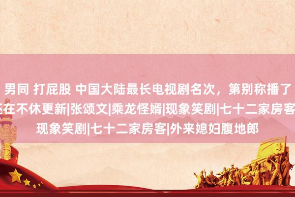 男同 打屁股 中国大陆最长电视剧名次，第别称播了4614集，于今还在不休更新|张颂文|乘龙怪婿|现象笑剧|七十二家房客|外来媳妇腹地郎