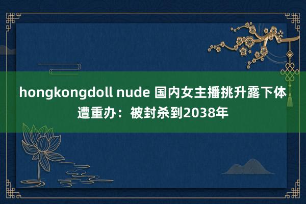 hongkongdoll nude 国内女主播挑升露下体遭重办：被封杀到2038年