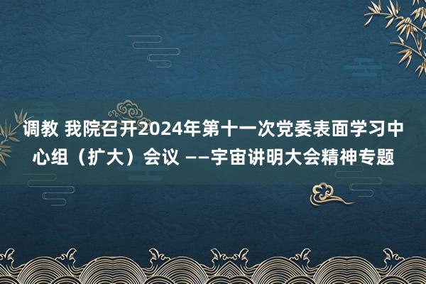 调教 我院召开2024年第十一次党委表面学习中心组（扩大）会议 ——宇宙讲明大会精神专题