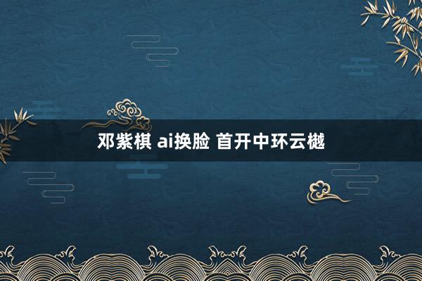 邓紫棋 ai换脸 首开中环云樾