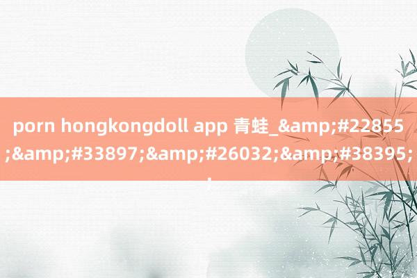 porn hongkongdoll app 青蛙_&#22855;&#33897;&#26032;&#38395;