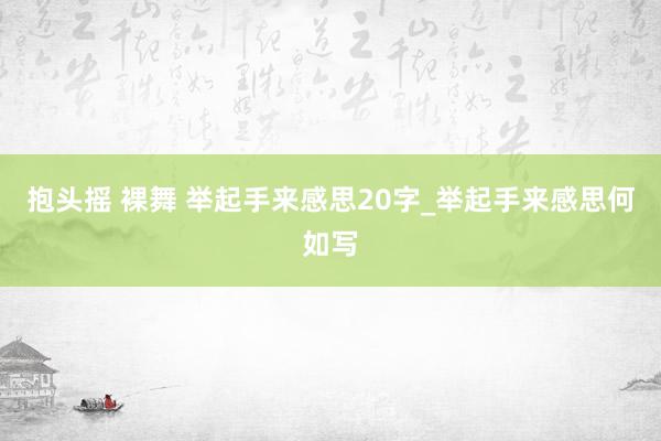 抱头摇 裸舞 举起手来感思20字_举起手来感思何如写